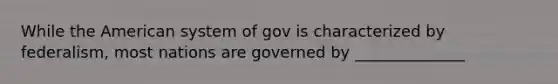 While the American system of gov is characterized by federalism, most nations are governed by ______________