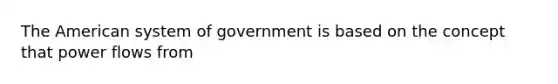 The American system of government is based on the concept that power flows from