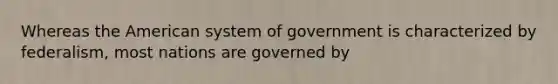 Whereas the American system of government is characterized by federalism, most nations are governed by