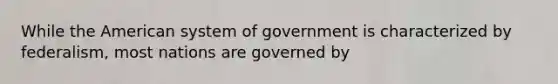 While the American system of government is characterized by federalism, most nations are governed by