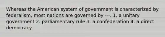 Whereas the American system of government is characterized by federalism, most nations are governed by ---. 1. a unitary government 2. parliamentary rule 3. a confederation 4. a direct democracy