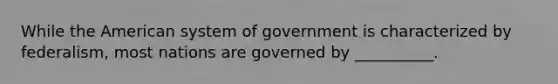 While the American system of government is characterized by federalism, most nations are governed by __________.