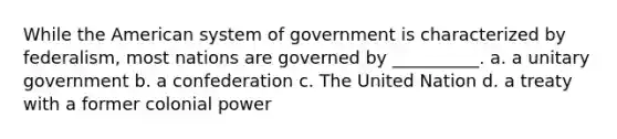 While the American system of government is characterized by federalism, most nations are governed by __________. a. a unitary government b. a confederation c. The United Nation d. a treaty with a former colonial power