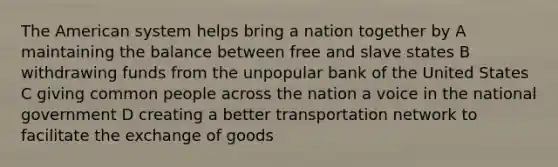 The American system helps bring a nation together by A maintaining the balance between free and slave states B withdrawing funds from the unpopular bank of the United States C giving common people across the nation a voice in the national government D creating a better transportation network to facilitate the exchange of goods