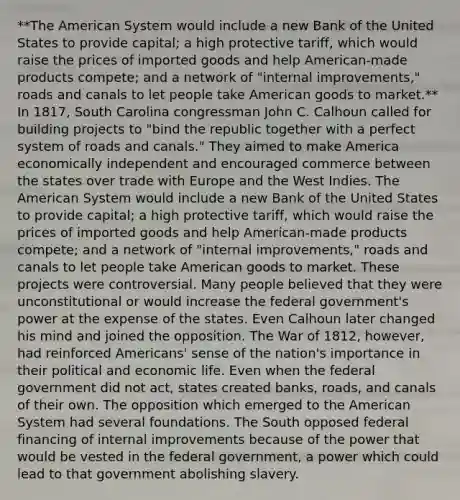 **The American System would include a new Bank of the United States to provide capital; a high protective tariff, which would raise the prices of imported goods and help American-made products compete; and a network of "internal improvements," roads and canals to let people take American goods to market.** In 1817, South Carolina congressman John C. Calhoun called for building projects to "bind the republic together with a perfect system of roads and canals." They aimed to make America economically independent and encouraged commerce between the states over trade with Europe and the West Indies. The American System would include a new Bank of the United States to provide capital; a high protective tariff, which would raise the prices of imported goods and help American-made products compete; and a network of "internal improvements," roads and canals to let people take American goods to market. These projects were controversial. Many people believed that they were unconstitutional or would increase the federal government's power at the expense of the states. Even Calhoun later changed his mind and joined the opposition. The War of 1812, however, had reinforced Americans' sense of the nation's importance in their political and economic life. Even when the federal government did not act, states created banks, roads, and canals of their own. The opposition which emerged to the American System had several foundations. The South opposed federal financing of internal improvements because of the power that would be vested in the federal government, a power which could lead to that government abolishing slavery.