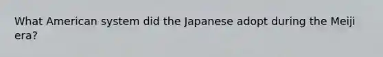 What American system did the Japanese adopt during the Meiji era?