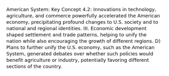 American System: Key Concept 4.2: Innovations in technology, agriculture, and commerce powerfully accelerated the American economy, precipitating profound changes to U.S. society and to national and regional identities. III. Economic development shaped settlement and trade patterns, helping to unify the nation while also encouraging the growth of different regions. D) Plans to further unify the U.S. economy, such as the American System, generated debates over whether such policies would benefit agriculture or industry, potentially favoring different sections of the country.