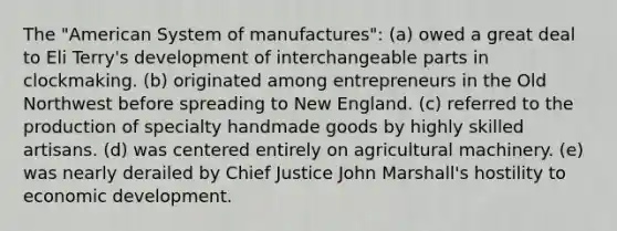 The "American System of manufactures": (a) owed a great deal to Eli Terry's development of interchangeable parts in clockmaking. (b) originated among entrepreneurs in the Old Northwest before spreading to New England. (c) referred to the production of specialty handmade goods by highly skilled artisans. (d) was centered entirely on agricultural machinery. (e) was nearly derailed by Chief Justice John Marshall's hostility to <a href='https://www.questionai.com/knowledge/ktrMLAqnM0-economic-development' class='anchor-knowledge'>economic development</a>.