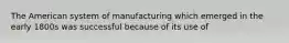 The American system of manufacturing which emerged in the early 1800s was successful because of its use of