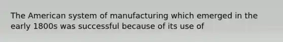 The American system of manufacturing which emerged in the early 1800s was successful because of its use of