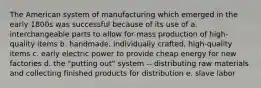 The American system of manufacturing which emerged in the early 1800s was successful because of its use of a. interchangeable parts to allow for mass production of high-quality items b. handmade, individually crafted, high-quality items c. early electric power to provide cheap energy for new factories d. the "putting out" system -- distributing raw materials and collecting finished products for distribution e. slave labor