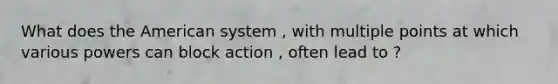 What does the American system , with multiple points at which various powers can block action , often lead to ?