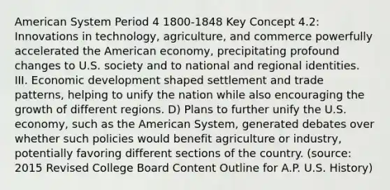 American System Period 4 1800-1848 Key Concept 4.2: Innovations in technology, agriculture, and commerce powerfully accelerated the American economy, precipitating profound changes to U.S. society and to national and regional identities. III. Economic development shaped settlement and trade patterns, helping to unify the nation while also encouraging the growth of different regions. D) Plans to further unify the U.S. economy, such as the American System, generated debates over whether such policies would benefit agriculture or industry, potentially favoring different sections of the country. (source: 2015 Revised College Board Content Outline for A.P. U.S. History)