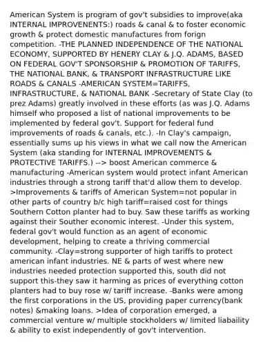 American System is program of gov't subsidies to improve(aka INTERNAL IMPROVENENTS:) roads & canal & to foster economic growth & protect domestic manufactures from forign competition. -THE PLANNED INDEPENDENCE OF THE NATIONAL ECONOMY, SUPPORTED BY HENERY CLAY & J.Q. ADAMS, BASED ON FEDERAL GOV'T SPONSORSHIP & PROMOTION OF TARIFFS, THE NATIONAL BANK, & TRANSPORT INFRASTRUCTURE LIKE ROADS & CANALS -AMERICAN SYSTEM=TARIFFS, INFRASTRUCTURE, & NATIONAL BANK -Secretary of State Clay (to prez Adams) greatly involved in these efforts (as was J.Q. Adams himself who proposed a list of national improvements to be implemented by federal gov't. Support for federal fund improvements of roads & canals, etc.). -In Clay's campaign, essentially sums up his views in what we call now the American System (aka standing for INTERNAL IMPROVEMENTS & PROTECTIVE TARIFFS.) --> boost American commerce & manufacturing -American system would protect infant American industries through a strong tariff that'd allow them to develop. >Improvements & tariffs of American System=not popular in other parts of country b/c high tariff=raised cost for things Southern Cotton planter had to buy. Saw these tariffs as working against their Souther economic interest. -Under this system, federal gov't would function as an agent of economic development, helping to create a thriving commercial community. -Clay=strong supporter of high tariffs to protect american infant industries. NE & parts of west where new industries needed protection supported this, south did not support this-they saw it harming as prices of everything cotton planters had to buy rose w/ tariff increase. -Banks were among the first corporations in the US, providing paper currency(bank notes) &making loans. >Idea of corporation emerged, a commercial venture w/ multiple stockholders w/ limited liabaility & ability to exist independently of gov't intervention.