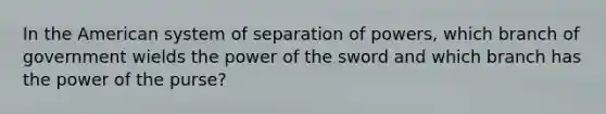 In the American system of separation of powers, which branch of government wields the power of the sword and which branch has the power of the purse?