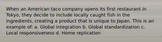 When an American taco company opens its first restaurant in Tokyo, they decide to include locally caught fish in the ingredients, creating a product that is unique to Japan. This is an example of: a. Global integration b. Global standardization c. Local responsiveness d. Home replication