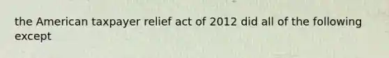 the American taxpayer relief act of 2012 did all of the following except