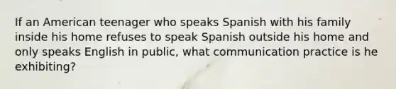 If an American teenager who speaks Spanish with his family inside his home refuses to speak Spanish outside his home and only speaks English in public, what communication practice is he exhibiting?