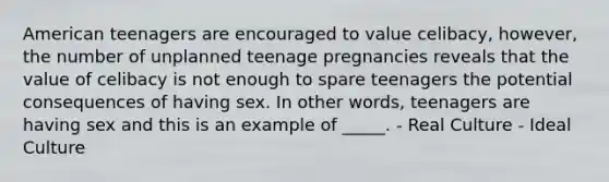 American teenagers are encouraged to value celibacy, however, the number of unplanned teenage pregnancies reveals that the value of celibacy is not enough to spare teenagers the potential consequences of having sex. In other words, teenagers are having sex and this is an example of _____. - Real Culture - Ideal Culture