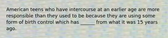 American teens who have intercourse at an earlier age are more responsible than they used to be because they are using some form of birth control which has ______ from what it was 15 years ago.