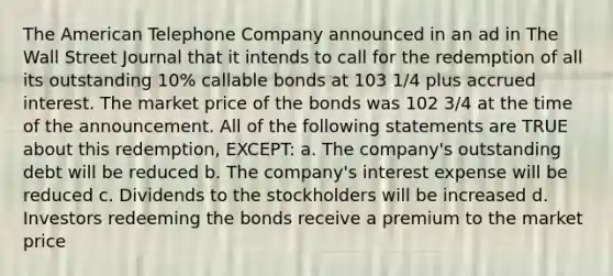 The American Telephone Company announced in an ad in The Wall Street Journal that it intends to call for the redemption of all its outstanding 10% callable bonds at 103 1/4 plus accrued interest. The market price of the bonds was 102 3/4 at the time of the announcement. All of the following statements are TRUE about this redemption, EXCEPT: a. The company's outstanding debt will be reduced b. The company's interest expense will be reduced c. Dividends to the stockholders will be increased d. Investors redeeming the bonds receive a premium to the market price