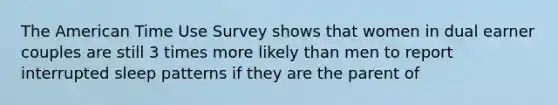 The American Time Use Survey shows that women in dual earner couples are still 3 times more likely than men to report interrupted sleep patterns if they are the parent of