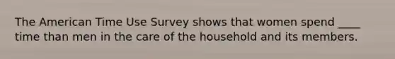 The American Time Use Survey shows that women spend ____ time than men in the care of the household and its members.