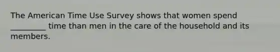 The American Time Use Survey shows that women spend _________ time than men in the care of the household and its members.