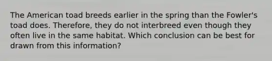 The American toad breeds earlier in the spring than the Fowler's toad does. Therefore, they do not interbreed even though they often live in the same habitat. Which conclusion can be best for drawn from this information?