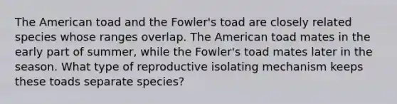 The American toad and the Fowler's toad are closely related species whose ranges overlap. The American toad mates in the early part of summer, while the Fowler's toad mates later in the season. What type of reproductive isolating mechanism keeps these toads separate species?