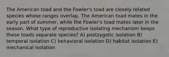 The American toad and the Fowler's toad are closely related species whose ranges overlap. The American toad mates in the early part of summer, while the Fowler's toad mates later in the season. What type of reproductive isolating mechanism keeps these toads separate species? A) postzygotic isolation B) temporal isolation C) behavioral isolation D) habitat isolation E) mechanical isolation