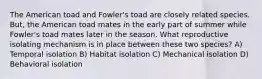 The American toad and Fowler's toad are closely related species. But, the American toad mates in the early part of summer while Fowler's toad mates later in the season. What reproductive isolating mechanism is in place between these two species? A) Temporal isolation B) Habitat isolation C) Mechanical isolation D) Behavioral isolation