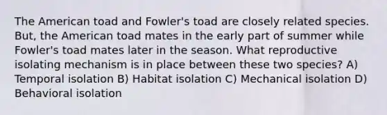 The American toad and Fowler's toad are closely related species. But, the American toad mates in the early part of summer while Fowler's toad mates later in the season. What reproductive isolating mechanism is in place between these two species? A) Temporal isolation B) Habitat isolation C) Mechanical isolation D) Behavioral isolation