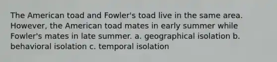 The American toad and Fowler's toad live in the same area. However, the American toad mates in early summer while Fowler's mates in late summer. a. geographical isolation b. behavioral isolation c. temporal isolation