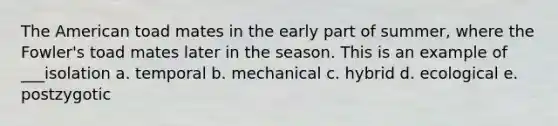 The American toad mates in the early part of summer, where the Fowler's toad mates later in the season. This is an example of ___isolation a. temporal b. mechanical c. hybrid d. ecological e. postzygotic