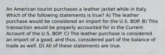 An American tourist purchases a leather jacket while in Italy. Which of the following statements is true? A) The leather purchase would be considered an import for the U.S. BOP. B) This transaction would be properly accounted for in the Current Account of the U.S. BOP. C) The leather purchase is considered an import of a good, and thus, considered part of the balance of trade as well. D) All of these statements are true.