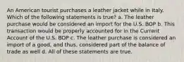 An American tourist purchases a leather jacket while in Italy. Which of the following statements is true? a. The leather purchase would be considered an import for the U.S. BOP b. This transaction would be properly accounted for in the Current Account of the U.S. BOP c. The leather purchase is considered an import of a good, and thus, considered part of the balance of trade as well d. All of these statements are true.