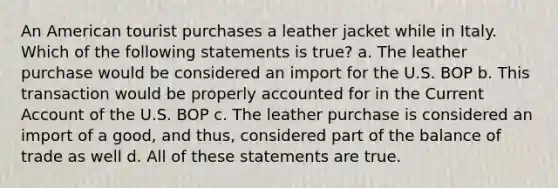 An American tourist purchases a leather jacket while in Italy. Which of the following statements is true? a. The leather purchase would be considered an import for the U.S. BOP b. This transaction would be properly accounted for in the Current Account of the U.S. BOP c. The leather purchase is considered an import of a good, and thus, considered part of the balance of trade as well d. All of these statements are true.