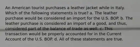 An American tourist purchases a leather jacket while in Italy. Which of the following statements is true? a. The leather purchase would be considered an import for the U.S. BOP. b. The leather purchase is considered an import of a good, and thus, considered part of the balance of trade as well. c. This transaction would be properly accounted for in the Current Account of the U.S. BOP. d. All of these statements are true.