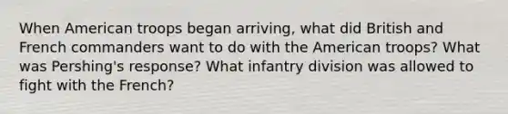 When American troops began arriving, what did British and French commanders want to do with the American troops? What was Pershing's response? What infantry division was allowed to fight with the French?