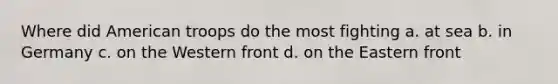 Where did American troops do the most fighting a. at sea b. in Germany c. on the Western front d. on the Eastern front