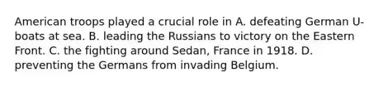 American troops played a crucial role in A. defeating German U-boats at sea. B. leading the Russians to victory on the Eastern Front. C. the fighting around Sedan, France in 1918. D. preventing the Germans from invading Belgium.