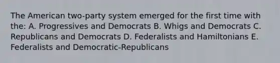 The American two-party system emerged for the first time with the: A. Progressives and Democrats B. Whigs and Democrats C. Republicans and Democrats D. Federalists and Hamiltonians E. Federalists and Democratic-Republicans