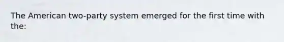 The American two-party system emerged for the first time with the: