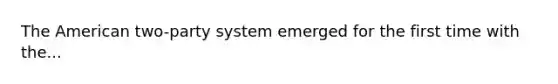 The American two-party system emerged for the first time with the...