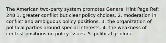 The American two-party system promotes General Hint Page Ref: 248 1. greater conflict but clear policy choices. 2. moderation in conflict and ambiguous policy positions. 3. the organization of political parties around special interests. 4. the weakness of centrist positions on policy issues. 5. political gridlock.