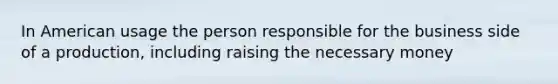 In American usage the person responsible for the business side of a production, including raising the necessary money