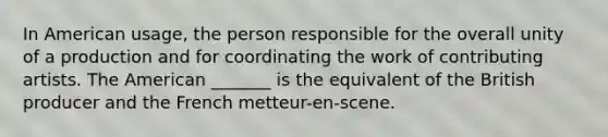 In American usage, the person responsible for the overall unity of a production and for coordinating the work of contributing artists. The American _______ is the equivalent of the British producer and the French metteur-en-scene.