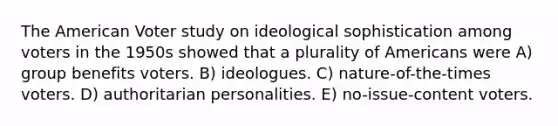 The American Voter study on ideological sophistication among voters in the 1950s showed that a plurality of Americans were A) group benefits voters. B) ideologues. C) nature-of-the-times voters. D) authoritarian personalities. E) no-issue-content voters.