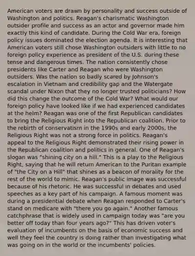 American voters are drawn by personality and success outside of Washington and politics. Reagan's charismatic Washington outsider profile and success as an actor and governor made him exactly this kind of candidate. During the Cold War era, foreign policy issues dominated the election agenda. It is interesting that American voters still chose Washington outsiders with little to no foreign policy experience as president of the U.S. during these tense and dangerous times. The nation consistently chose presidents like Carter and Reagan who were Washington outsiders. Was the nation so badly scared by Johnson's escalation in Vietnam and credibility gap and the Watergate scandal under Nixon that they no longer trusted politicians? How did this change the outcome of the Cold War? What would our foreign policy have looked like if we had experienced candidates at the helm? Reagan was one of the first Republican candidates to bring the Religious Right into the Republican coalition. Prior to the rebirth of conservatism in the 1990s and early 2000s, the Religious Right was not a strong force in politics. Reagan's appeal to the Religious Right demonstrated their rising power in the Republican coalition and politics in general. One of Reagan's slogan was "shining city on a hill." This is a play to the Religious Right, saying that he will return American to the Puritan example of "the City on a Hill" that shines as a beacon of morality for the rest of the world to mimic. Reagan's public image was successful because of his rhetoric. He was successful in debates and used speeches as a key part of his campaign. A famous moment was during a presidential debate when Reagan responded to Carter's stand on medicare with "there you go again." Another famous catchphrase that is widely used in campaign today was "are you better off today than four years ago?" This has driven voter's evaluation of incumbents on the basis of economic success and well they feel the country is doing rather than investigating what was going on in the world or the incumbents' policies.